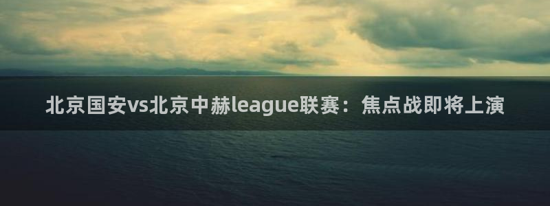 北京国安vs北京中赫league联赛:焦点战即将上演